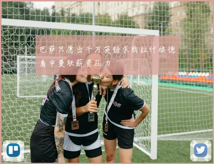 巴萨只愿出千万英镑求购拉什福德看中曼联薪资压力
