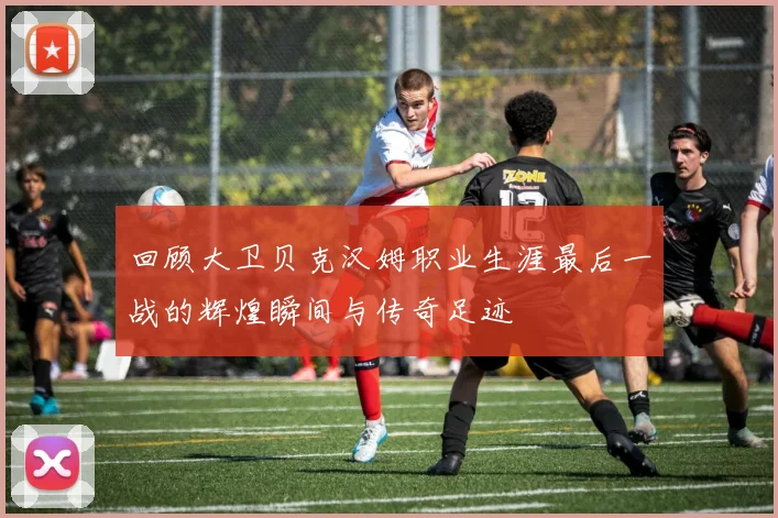 回顾大卫贝克汉姆职业生涯最后一战的辉煌瞬间与传奇足迹