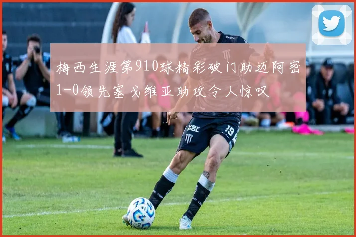 梅西生涯第910球精彩破门助迈阿密1-0领先塞戈维亚助攻令人惊叹