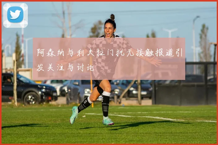 阿森纳与利夫拉门托无接触报道引发关注与讨论