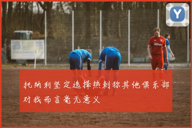 托纳利坚定选择热刺称其他俱乐部对我而言毫无意义