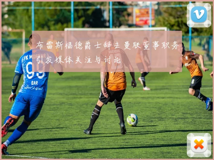 布雷斯福德爵士辞去曼联董事职务引发媒体关注与讨论