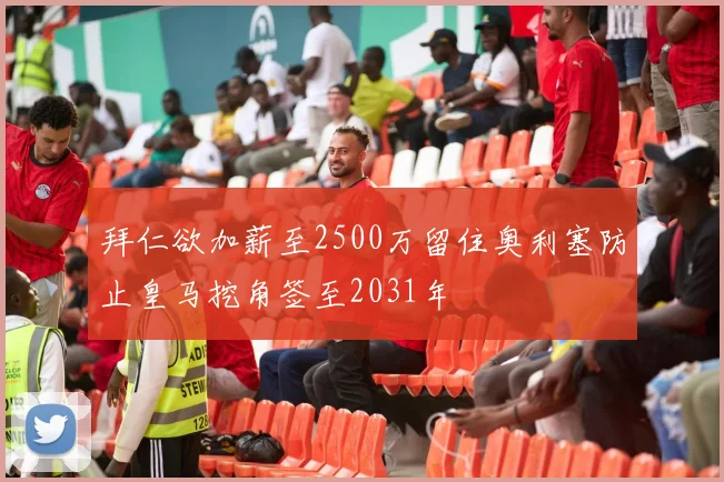 拜仁欲加薪至2500万留住奥利塞防止皇马挖角签至2031年
