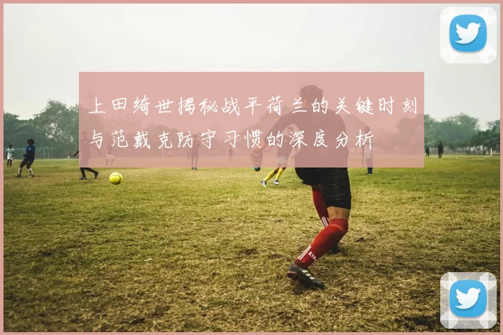 上田绮世揭秘战平荷兰的关键时刻与范戴克防守习惯的深度分析