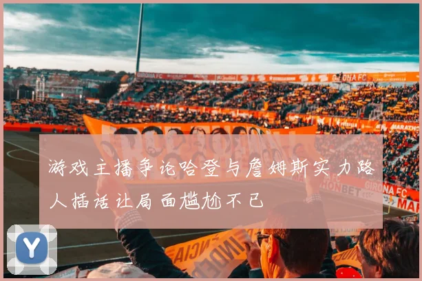 游戏主播争论哈登与詹姆斯实力路人插话让局面尴尬不已