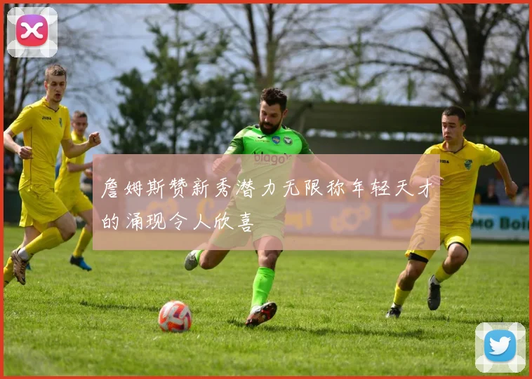 詹姆斯赞新秀潜力无限称年轻天才的涌现令人欣喜
