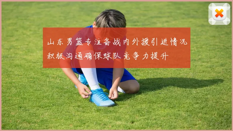 山东男篮专注备战内外援引进情况积极沟通确保球队竞争力提升