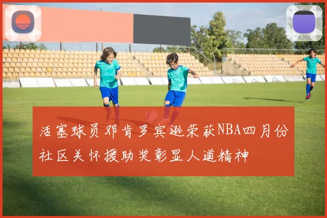 活塞球员邓肯罗宾逊荣获NBA四月份社区关怀援助奖彰显人道精神