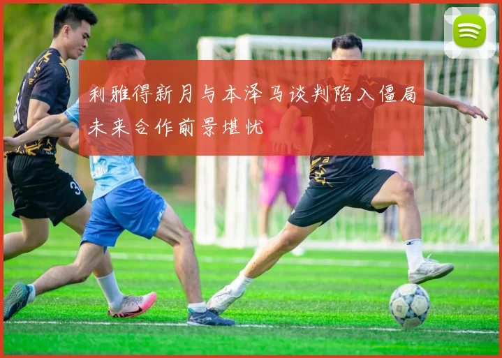 利雅得新月与本泽马谈判陷入僵局未来合作前景堪忧