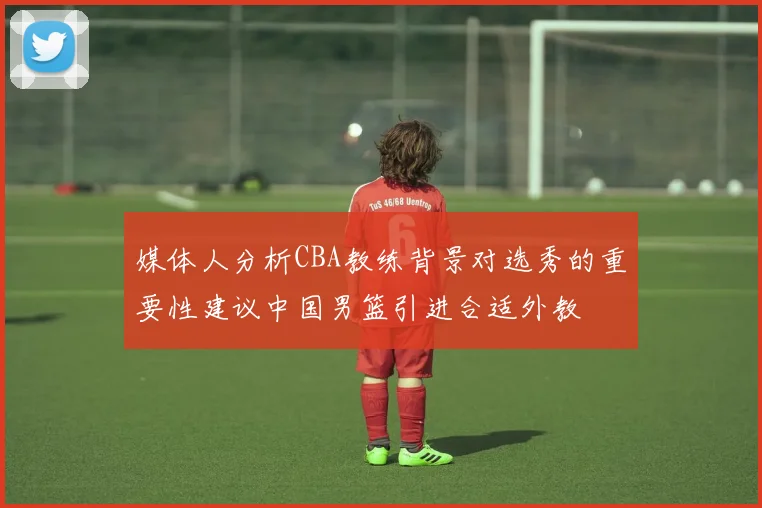 媒体人分析CBA教练背景对选秀的重要性建议中国男篮引进合适外教