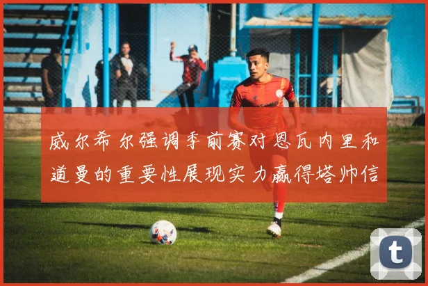 威尔希尔强调季前赛对恩瓦内里和道曼的重要性展现实力赢得塔帅信任