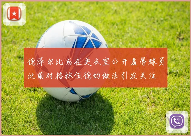 德泽尔比或在更衣室公开羞辱球员此前对格林伍德的做法引发关注