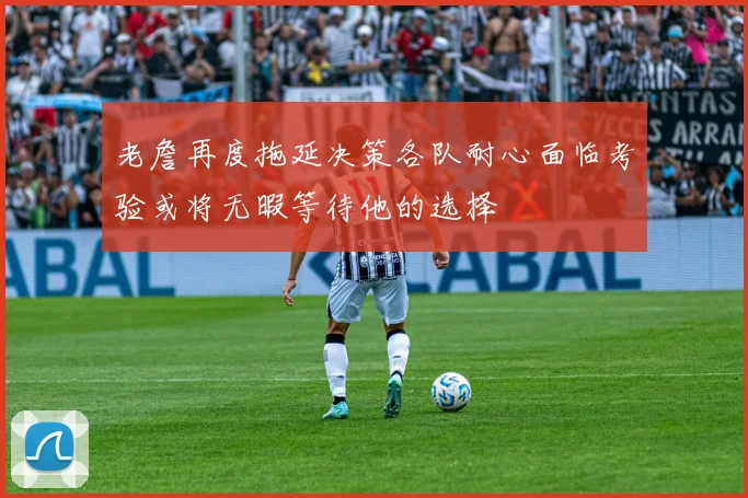 老詹再度拖延决策各队耐心面临考验或将无暇等待他的选择