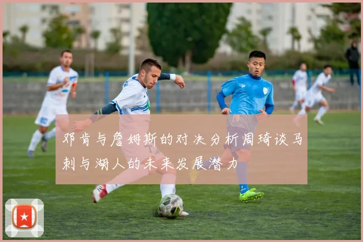 邓肯与詹姆斯的对决分析周琦谈马刺与湖人的未来发展潜力