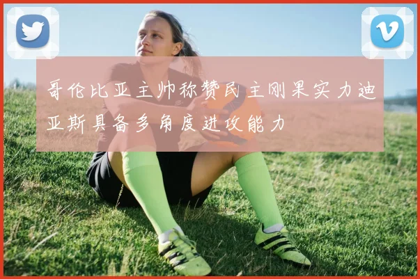 哥伦比亚主帅称赞民主刚果实力迪亚斯具备多角度进攻能力