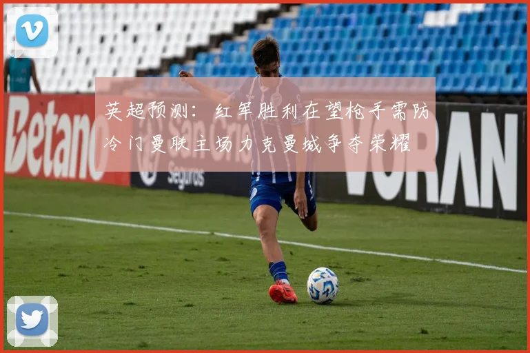 英超预测：红军胜利在望枪手需防冷门曼联主场力克曼城争夺荣耀