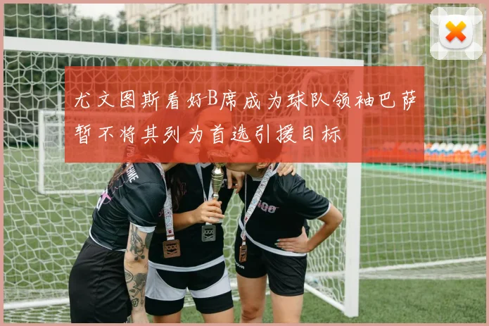 尤文图斯看好B席成为球队领袖巴萨暂不将其列为首选引援目标