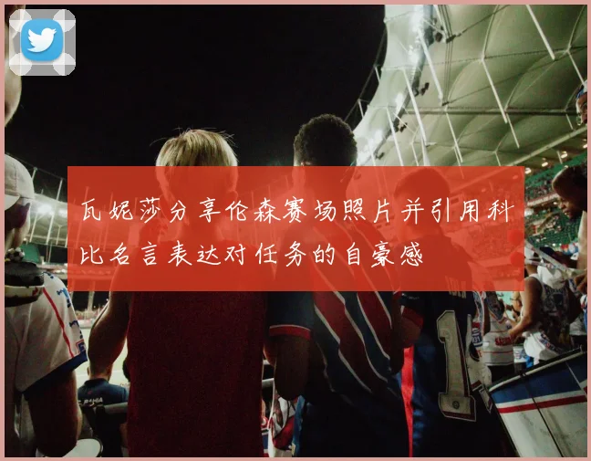 瓦妮莎分享伦森赛场照片并引用科比名言表达对任务的自豪感