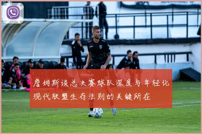 詹姆斯谈总决赛球队深度与年轻化现代联盟生存法则的关键所在