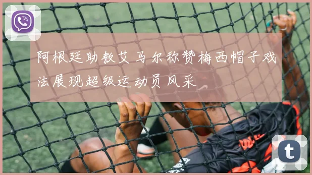 阿根廷助教艾马尔称赞梅西帽子戏法展现超级运动员风采
