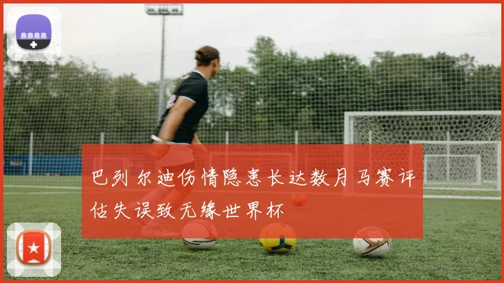 巴列尔迪伤情隐患长达数月马赛评估失误致无缘世界杯